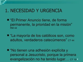 1. NECESIDAD Y URGENCIA “ El Primer Anuncio tiene, de forma permanente, la prioridad en la misión”  RM 44 “ La mayoría de los católicos son, como adultos, verdaderos catecúmenos”  CT 44 “ No tienen una adhesión explícita y personal a Jesucristo, porque la primera evangelización no ha tenido lugar…  CT 19 