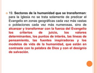 19. Sectores de la humanidad que se transforman: para la Iglesia no se trata solamente de predicar el Evangelio en zonas geográficas cada vez más vastas o poblaciones cada vez más numerosas, sino de alcanzar y transformar con la fuerza del Evangelio los criterios de juicio, los valores determinantes, los puntos de interés, las líneas de pensamiento, las fuentes inspiradoras y los modelos de vida de la humanidad, que están en contraste con la palabra de Dios y con el designio de salvación.