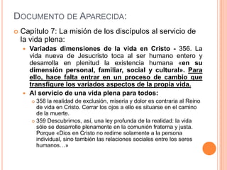 Documento de Aparecida:Capítulo 7: La misión de los discípulos al servicio de la vida plena:Variadas dimensiones de la vida en Cristo - 356. La vida nueva de Jesucristo toca al ser humano entero y desarrolla en plenitud la existencia humana «en su dimensión personal, familiar, social y cultural». Para ello, hace falta entrar en un proceso de cambio que transfigure los variados aspectos de la propia vida.Al servicio de una vida plena para todos:358 la realidad de exclusión, miseria y dolor es contraria al Reino de vida en Cristo. Cerrar los ojos a ello es situarse en el camino de la muerte.359 Descubrimos, así, una ley profunda de la realidad: la vida sólo se desarrollo plenamente en la comunión fraterna y justa. Porque «Dios en Cristo no redime solamente a la persona individual, sino también las relaciones sociales entre los seres humanos…» 