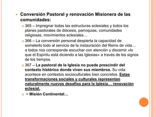 Conversión Pastoral y renovación Misionera de las comunidades:365 – Impregnar todas las estructuras eclesiales y todos los planes pastorales de diócesis, parroquias, comunidades religiosas, movimientos eclesiales…366 – La conversión personal despierta la capacidad de someterlo todo al servicio de la instauración del Reino de vida… a todos nos corresponde escuchar con atención y discernir «lo que el Espíritu está diciendo a las Iglesias» a través de los signos de los tiempos. 367 – La pastoral de la Iglesia no puede prescindir del contexto histórico donde viven sus miembros. Su vida acontece en contextos socioculturales bien concretos. Estas transformaciones sociales y culturales representan naturalmente nuevos desafíos para la Iglesia… renovación eclesial.= Misión Continental…