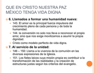 QUE EN CRISTO NUESTRA PAZ MÉXICO TENGA VIDA DIGNA6. Llamados a formar una humanidad nueva:143. El amor es la principal fuerza impulsora del crecimiento pleno de cada persona y de toda la humanidad.144. la conversión no solo nos lleva a reconocer el propio error, sino que nos exige movilizarnos a asumir la propia dignidad.Cristo como modelo perfecto de vida digna.7. Al servicio de la unidad:146 – 150: Llama a la vivencia de la comunión en las diversas expresiones de la Iglesia.151. Los fieles laicos cuya misión propia es contribuir a la transformación de las realidades y la creación de estructuras justas según los criterios del evangelio.