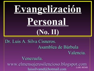 Evangelización
      Personal
                 (No. II)
Dr. Luis A. Silva Cisneros.
                  Asamblea de Bárbula
                                Valencia.
         Venezuela.
 www.elmensajerosilencioso.blogspot.com
                                    LASC-REMS
            luissilvamd@hotmail.com
 