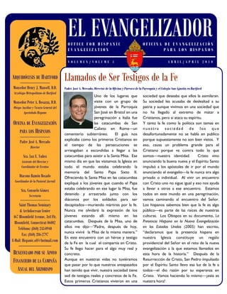 EL EVANGELIZADOR
                                           OFFICE FOR HISPANIC                                        OFICINA DE EVANGELIZACIÓN
                                           EVANGELIZATION                                                     PARA LOS HISPANOS

                                           VOL UME N/VOLU ME 1                                                            ABRIL/APRIL 201 0



ARQUIDIÓCESIS DE HARTFORD
      ——————————
                                         Llamados de Ser Testigos de la Fe
Monseñor Henry J. Mansell, D.D.          Padre José A. Mercado, Director de la Oficina y Párroco de la Parroquia y el Colegio San Agustín en Hartford
 Arzobispo Metropolitano de Hartford
                                                           Uno de los lugares que                     sociedad que deseaba que ellos la asimilaran.
Monseñor Peter A. Rosazza, D.D.                            visite con un grupo de                     Su sociedad les acusaba de deslealtad a su
 Obispo Auxiliar y Vicario General del                     jóvenes de la Parroquia                    patria y aunque vivimos en una sociedad que
         Apostolado Hispano                                San José en Bristol en una                 no ha llegado al extremo de matar a
                                                           peregrinación a Italia fue                 Cristianos, pero si ataca su espíritu.
OFICINA DE EVANGELIZACIÓN                                  las catacumbas de San                      Y tanto la fe como la política son temas en
                                                           Calixto en Roma—un                         nuestra sociedad de los que
    PARA LOS HISPANOS                    cementerio subterráneo.        El guía nos                   desafortunadamente no se habla en publico
      ——————————
                                         explicaba como los primeros Cristianos en                    porque supuestamente no son bien vistos. Y
      Padre José A. Mercado
                                         el tiempo de las persecuciones se                            eso, causa un problema grande para el
               Director
                                         arriesgaban a escondidas a llegar a las                      Cristiano porque va contra todo lo que
         Sra. Luz E. Yuñez               catacumbas para asistir a la Santa Misa. Ese                 somos—nuestra identidad.           Cristo vino
       Asistente del Director y          mismo día en que las visitamos la Iglesia en                 anunciando la buena nueva y el Espíritu Santo
       Coordinador de Eventos            todo el mundo estaba celebrando la                           impulsó a los apóstoles de ir por el mundo
                                         memoria del Santo Papa Sixto II.                             anunciando el evangelio—la fe nunca era algo
      Diacono Ramón Rosado               Ofreciendo la Santa Misa en las catacumbas                   privado o individual. Al vivir un encuentro
  Coordinador de la Pastoral Juvenil     expliqué a los jóvenes que cuando el Papa                    con Cristo uno no sigue igual y eso nos ayuda
       Sra. Consuelo Gómez               estaba celebrando en ese lugar la Misa, fue                  a llevar a otros a ese encuentro. Estamos
              Secretaria                 detenido y arrastrado junto con los                          todos en este mundo en una peregrinación,
      ——————————                         diáconos por los soldados para ser                           vamos caminando al encuentro del Señor.
      Saint Thomas Seminary              decapitados—muriendo mártires por la fe.                     Los hispanos sabemos bien que la fe es algo
      & Archdiocesan Center              Nunca me olvidaré la expresión de los                        público—es parte de las raíces de nuestras
 467 Bloomfield Avenue, 3rd Flr.         jóvenes estando allí mismo en las                            culturas. Los Obispos en su documento, La
  Bloomfield, Connecticut 06002          catacumbas. Después de la Misa, uno de                       Presencia Hispana en la Nueva Evangelización
     Teléfono: (860) 243-0940            ellos me dijo—‖Padre, después de hoy,                        en los Estados Unidos (2005) han escrito,
                                         nunca viviré la Misa de la misma manera.‖                    ―declaramos que la presencia hispana en
        Fax: (860) 286-2797
                                         En este encuentro con un héroe y testigo                     nuestra Iglesia constituye un regalo
E-Mail: Hispanic.off@hotmail.com
                                         de la Fe en la cual el compartía en Cristo.                  providencial del Señor en el reto de la nueva
     ————————
                                         Su fe llego hacer para el algo muy real y                    evangelización a la que estamos llamados en
BENEFICIADO POR SU APOYO                 concreto.                                                    esta hora de la historia.‖ Después de la
FINANCIERO DE LA CAMPAÑA                 Aunque en nuestras vidas no tuviéramos                       Resurrección de Cristo, San Pedro impulsado
                                         que pasar por lo que nuestros antepasados                    por el Espíritu Santo llevo esa luz de la fe a
  ANUAL DEL ARZOBISPO                    han tenido que vivir, nuestra sociedad tiene                 todos—el dio razón por su esperanza en
                                         sed de testigos reales y concretos de la Fe.                 Cristo. Vamos haciendo lo mismo—¡esta es
                                         Estos primeros Cristianos vivieron en una                    nuestra hora!
 