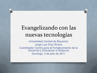 Evangelizando con las nuevas tecnologías Universidad Central de Bayamón Jorge Luis Díaz Rivera Coordinador Centro para el Fortalecimiento de la Docencia y Educación a Distancia Domingo, 3 de julio de 2011 