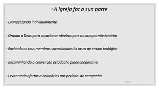◦A igreja faz a sua parte
◦ Evangelizando individualmente
◦ Orando a Deus para vocacionar obreiros para os campos missionários
◦ Enviando os seus membros vocacionados às casas de ensino teológico
◦ Encaminhando a convenção estadual o plano cooperativo
◦ Levantando ofertas missionárias nos períodos de campanha
25/08/2023
 