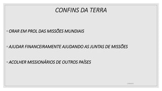CONFINS DA TERRA
◦ ORAR EM PROL DAS MISSÕES MUNDIAIS
◦ AJUDAR FINANCEIRAMENTE AJUDANDO AS JUNTAS DE MISSÕES
◦ ACOLHER MISSIONÁRIOS DE OUTROS PAÍSES
25/08/2023
 