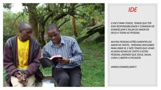 25/08/2023
IDE
O IDE É PARA TODOS, TEMOS QUE TER
ESSA RESPONSABILIDADE E CORAGEM DE
EVANGELIZAR E FALAR DO AMOR DE
DEUS A TODAS AS PESSOAS.
MUITAS PESSOAS ESTÃO CARENTES DO
AMOR DE CRISTO, PERDIDAS SEM SABER
PARA ONDE IR, E NÓS TEMOS QUE LEVAR
AS BOAS NOVAS DE CRISTO A ESTAS
PESSOAS, DIZENDO QUE JESUS, SALVA,
CURA E LIBERTA O PECADOR.
VAMOS EVANGELIZAR!!!
 