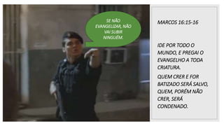 MARCOS 16:15-16
IDE POR TODO O
MUNDO, E PREGAI O
EVANGELHO A TODA
CRIATURA.
QUEM CRER E FOR
BATIZADO SERÁ SALVO,
QUEM, PORÉM NÃO
CRER, SERÁ
CONDENADO.
SE NÃO
EVANGELIZAR, NÃO
VAI SUBIR
NINGUÉM.
 