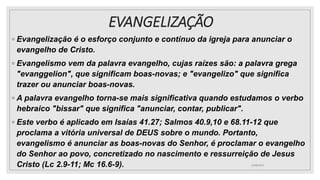 EVANGELIZAÇÃO
◦ Evangelização é o esforço conjunto e contínuo da igreja para anunciar o
evangelho de Cristo.
◦ Evangelismo vem da palavra evangelho, cujas raízes são: a palavra grega
"evanggelion", que significam boas-novas; e "evangelizo" que significa
trazer ou anunciar boas-novas.
◦ A palavra evangelho torna-se mais significativa quando estudamos o verbo
hebraico "bissar" que significa "anunciar, contar, publicar".
◦ Este verbo é aplicado em Isaías 41.27; Salmos 40.9,10 e 68.11-12 que
proclama a vitória universal de DEUS sobre o mundo. Portanto,
evangelismo é anunciar as boas-novas do Senhor, é proclamar o evangelho
do Senhor ao povo, concretizado no nascimento e ressurreição de Jesus
Cristo (Lc 2.9-11; Mc 16.6-9). 25/08/2023
 