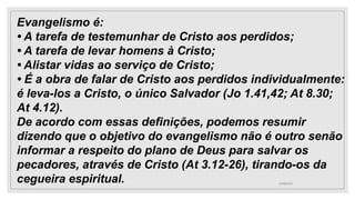 25/08/2023
Evangelismo é:
• A tarefa de testemunhar de Cristo aos perdidos;
• A tarefa de levar homens à Cristo;
• Alistar vidas ao serviço de Cristo;
• É a obra de falar de Cristo aos perdidos individualmente:
é leva-los a Cristo, o único Salvador (Jo 1.41,42; At 8.30;
At 4.12).
De acordo com essas definições, podemos resumir
dizendo que o objetivo do evangelismo não é outro senão
informar a respeito do plano de Deus para salvar os
pecadores, através de Cristo (At 3.12-26), tirando-os da
cegueira espiritual.
 
