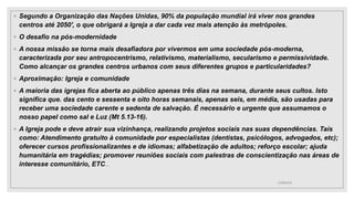 ◦ Segundo a Organização das Nações Unidas, 90% da população mundial irá viver nos grandes
centros até 2050', o que obrigará a Igreja a dar cada vez mais atenção às metrópoles.
◦ O desafio na pós-modernidade
◦ A nossa missão se torna mais desafiadora por vivermos em uma sociedade pós-moderna,
caracterizada por seu antropocentrismo, relativismo, materialismo, secularismo e permissividade.
Como alcançar os grandes centros urbanos com seus diferentes grupos e particularidades?
◦ Aproximação: Igreja e comunidade
◦ A maioria das igrejas fica aberta ao público apenas três dias na semana, durante seus cultos. Isto
significa que. das cento e sessenta e oito horas semanais, apenas seis, em média, são usadas para
receber uma sociedade carente e sedenta de salvação. É necessário e urgente que assumamos o
nosso papel como sal e Luz (Mt 5.13-16).
◦ A Igreja pode e deve atrair sua vizinhança, realizando projetos sociais nas suas dependências. Taís
como: Atendimento gratuito à comunidade por especialistas (dentistas, psicólogos, advogados, etc);
oferecer cursos profissionalizantes e de idiomas; alfabetização de adultos; reforço escolar; ajuda
humanitária em tragédias; promover reuniões sociais com palestras de conscientização nas áreas de
interesse comunitário, ETC...
25/08/2023
 