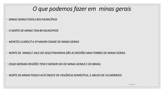 O que podemos fazer em minas gerais
◦ MINAS GERAIS POSSUI 853 MUNICÍPIOS
◦ O NORTE DE MINAS TEM 89 MUNICIPIOS
◦ MONTES CLAROS É A 5º MAIOR CIDADE DE MINAS GERAIS
◦ NORTE DE MINAS E VALE DO JEQUITINHONHA SÃO AS REGIÕES MAIS POBRES DE MINAS GERAIS
◦ ESSAS MESMAS REGIÕES TEM O MENOR IDH DE MINAS GERAIS E DO BRASIL
◦ NORTE DE MINAS POSSUI ALTO ÍNDICE DE VIOLÊNCIA DOMESTICA, E ABUSO DE VULNERÁVEIS
25/08/2023
 