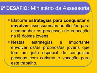 6º DESAFIO:   Ministério da Assessoria <ul><li>Elaborar e stratégias para conquistar e envolver  assessores/as adultos/as ...