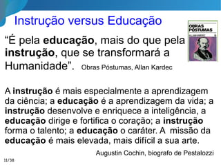 Contribuir para que o ser desenvolva, na presente
existência, sua perfectibilidade possível, no
estágio evolutivo em que se encontra.
Facilitar o cumprimento da missão específica que
o espírito trouxe à Terra.
Semear verdades e virtudes com vistas à
eternidade.
Formar sempre educadores. O homem bem
educado é necessariamente um educador.
Artigo Cláudia Verdine, Viena, Áustria
11/35
Finalidade do Processo Educativo
Se o sábio não ajuda ao ignorante, a educação
redundará em mentira perigosa.” Emmanuel
 