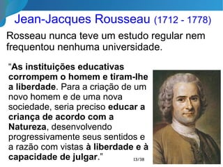 Jean-Jacques Rousseau (1712 - 1778)
Rosseau nunca teve um estudo regular nem
frequentou nenhuma universidade.
13/35
“As instituições educativas
corrompem o homem e tiram-lhe
a liberdade. Para a criação de um
novo homem e de uma nova
sociedade, seria preciso educar a
criança de acordo com a
Natureza, desenvolvendo
progressivamente seus sentidos e
a razão com vistas à liberdade e à
capacidade de julgar.”
 