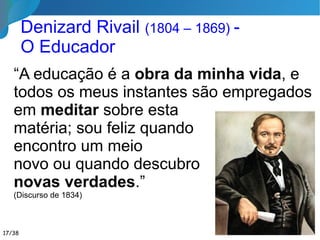 Educação Moral x Material
Estes resultados morais, os mais
importantes sem dúvida, que ele não terá
obtido senão às custas de perseverança e
habilidade, lhe serão frequentemente
contados como nada. ...
Prefere-se o material, porque pode-se vê-lo,
porque ele cai sob os nossos sentidos; não se
despreza o outro resultado, mas ele é menos
apreciado, porque nos atinge menos
sensivelmente.
(Discurso de 1834, Denizard Rivail)17/35
 