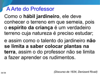Encarada numa perspectiva espírita, a Educação
nos apresenta dois aspectos fundamentais:
é o processo de integração das novas gerações
na sociedade e na cultura do tempo, mas é
também o processo de desenvolvimento das
potencialidades do ser na existência, com vistas
ao seu destino transcendente.
Cada ser traz consigo, para cada existência,
os resultados do seu desenvolvimento
anterior, em existências passadas.
Livro Pedagogia Espírita,
José Herculano Pires
18/35
Conceito Espírita de Educação
 