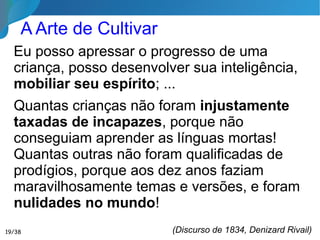 A Educação Clássica greco­­romana formou o cidadão,
o homem vinculado à cidade e suas leis, servidor do
Império;
A Educação Medieval formou o cristão, o homem
submisso a Cristo e sujeito à Igreja, à autoridade desta e
aos regulamentos eclesiásticos;
A Educação Renascentista formou o gentil­­homem,
sujeito às etiquetas e normas sociais, apegado à cultura
mundana;
A Educação Moderna formou o homem esclarecido,
amante das Ciências e das Artes, cético em matéria
religiosa, vagamente deísta em fase de transição
para o materialismo;
Livro Pedagogia Espírita, José Herculano Pires
19/35
Formação do Homem Novo 1/2
 
