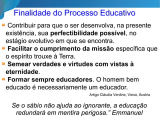 “O período infantil é o mais sério
e o mais propício à assimilação dos princípios
educativos. Até aos sete anos, o Espírito ainda se
encontra em fase de adaptação para a nova existência
que lhe compete no mundo. Nessa idade, ainda não
existe uma integração perfeita entre ele e a matéria
orgânica.
Suas recordações do plano espiritual são, por isso,
mais vivas, tornando­se mais suscetível de renovar o
caráter e estabelecer novo caminho, na
consolidação dos princípios de
responsabilidade …”
Livro O consolador, Questão 109, Emmanuel, Chico Xavier.
23/35
Educação na Infância
 