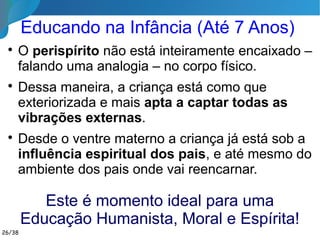 Educação na Casa Espírita

A Doutrina não pode se reduzir a um catecismo
periódico, divorciado da prática existencial.

Manifesta­se aí o compromisso espírita de agir
pedagogicamente,
tanto no sentido moral
quanto intelectual e
mesmo estético.

Temos que estender
sempre o convite a todos
para participar,
sem hierarquia e
sem violar consciências.
26/35
 
