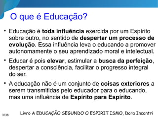 Por que Educar?
“Há um elemento que não se ponderou bastante, e
sem o qual a ciência econômica não passa de
teoria: a educação. Não a educação intelectual,
mas a moral, e nem ainda a educação moral pelos
livros, mas a que consiste na arte de formar
caracteres, aquela que cria os hábitos, porque
educação é conjunto de hábitos adquiridos!”.
A desordem e a imprevidência são duas
chagas que somente uma educação bem
compreendida pode curar...”
O Livro dos Espíritos, comentário sobre a questão 6853/35
 