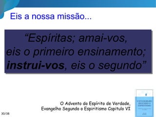 Quem é o nosso maior exemplo?
30/35
Sermão da
Montanha
““Nas bases de todo programa educativoNas bases de todo programa educativo o amoro amor éé
a pedra angular.a pedra angular. Jesus é o Mestre porJesus é o Mestre por
excelênciaexcelência: ofereceu-se-nos por amor, ensinou: ofereceu-se-nos por amor, ensinou
até o último instante, fez-se oaté o último instante, fez-se o exemploexemplo
permanentepermanente aos nossos corações e nosaos nossos corações e nos
paradoxismos da dor, pregado ao madeiroparadoxismos da dor, pregado ao madeiro
ignominioso,ignominioso, perdoou-nosperdoou-nos as defecções deas defecções de
maus aprendizesmaus aprendizes.”.”  Bezerra de MenezesBezerra de Menezes
 
