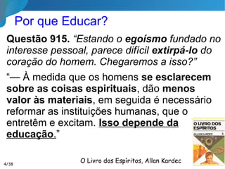 O que é Educação?

Educação é toda influência exercida por um
Espírito sobre outro, no sentido de despertar
um processo de evolução. Essa influência leva
o educando a promover autonomamente o seu
aprendizado moral e intelectual.

Educar é pois elevar, estimular a busca da
perfeição, despertar a consciência, facilitar o
progresso integral do ser.
4/35
Livro A EDUCAÇÃO SEGUNDO O ESPIRIT ISMO,
Dora Incontri
 