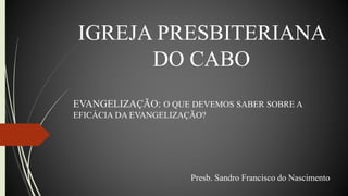 IGREJA PRESBITERIANA
DO CABO
EVANGELIZAÇÃO: O QUE DEVEMOS SABER SOBRE A
EFICÁCIA DA EVANGELIZAÇÃO?
Presb. Sandro Francisco do Nascimento
 