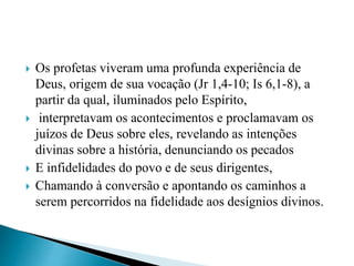  Os profetas viveram uma profunda experiência de
Deus, origem de sua vocação (Jr 1,4-10; Is 6,1-8), a
partir da qual, iluminados pelo Espírito,
 interpretavam os acontecimentos e proclamavam os
juízos de Deus sobre eles, revelando as intenções
divinas sobre a história, denunciando os pecados
 E infidelidades do povo e de seus dirigentes,
 Chamando à conversão e apontando os caminhos a
serem percorridos na fidelidade aos desígnios divinos.
 