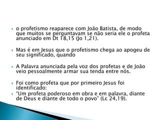  o profetismo reaparece com João Batista, de modo
que muitos se perguntavam se não seria ele o profeta
anunciado em Dt 18,15 (Jo 1,21).
 Mas é em Jesus que o profetismo chega ao apogeu de
seu significado, quando
 A Palavra anunciada pela voz dos profetas e de João
veio pessoalmente armar sua tenda entre nós.
 Foi como profeta que por primeiro Jesus foi
identificado:
 “Um profeta poderoso em obra e em palavra, diante
de Deus e diante de todo o povo” (Lc 24,19).
 
