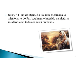  Jesus, o Filho de Deus, é a Palavra encarnada, o
missionário do Pai, totalmente inserido na história
solidário com todos os seres humanos.
15
 