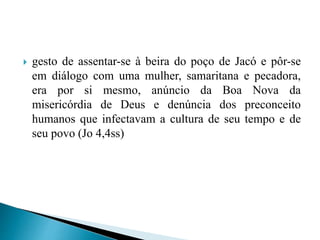  gesto de assentar-se à beira do poço de Jacó e pôr-se
em diálogo com uma mulher, samaritana e pecadora,
era por si mesmo, anúncio da Boa Nova da
misericórdia de Deus e denúncia dos preconceito
humanos que infectavam a cultura de seu tempo e de
seu povo (Jo 4,4ss)
 
