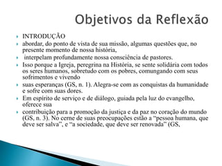  INTRODUÇÃO
 abordar, do ponto de vista de sua missão, algumas questões que, no
presente momento de nossa história,
 interpelam profundamente nossa consciência de pastores.
 Isso porque a Igreja, peregrina na História, se sente solidária com todos
os seres humanos, sobretudo com os pobres, comungando com seus
sofrimentos e vivendo
 suas esperanças (GS, n. 1). Alegra-se com as conquistas da humanidade
e sofre com suas dores.
 Em espírito de serviço e de diálogo, guiada pela luz do evangelho,
oferece sua
 contribuição para a promoção da justiça e da paz no coração do mundo
(GS, n. 3). No cerne de suas preocupações estão a “pessoa humana, que
deve ser salva”, e “a sociedade, que deve ser renovada” (GS,
 