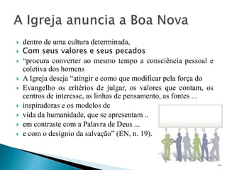  dentro de uma cultura determinada,
 Com seus valores e seus pecados
 “procura converter ao mesmo tempo a consciência pessoal e
coletiva dos homens
 A Igreja deseja “atingir e como que modificar pela força do
 Evangelho os critérios de julgar, os valores que contam, os
centros de interesse, as linhas de pensamento, as fontes ...
 inspiradoras e os modelos de
 vida da humanidade, que se apresentam ..
 em contraste com a Palavra de Deus ...
 e com o desígnio da salvação” (EN, n. 19).
20
 