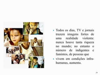  Todos os dias, TV e jornais
trazem imagens fortes de
uma realidade violenta:
nunca houve tanta riqueza
no mundo; no entanto o
número de indigentes e
famintos, de pessoas que
 vivem em condições infra-
humanas, aumenta.
24
 