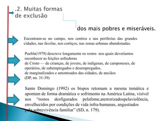 dos mais pobres e miseráveis.
Puebla(1979) descreve longamente os rostos nos quais deveríamos
reconhecer as feições sofredoras
de Cristo — de crianças, de jovens, de indígenas, de camponeses, de
operários, de subempregados e desempregados,
de marginalizados e amontoados das cidades, de anciãos
(DP, nn. 31-39)
Santo Domingo (1992) os bispos retomam a mesma temática e
apontam de forma dramática o sofrimento na América Latina, visível
nos “rostos desfigurados pelafome,aterrorizadospelaviolência,
envelhecidos por condições de vida infra-humanas, angustiados
pela sobrevivência familiar” (SD, n. 179).
Encontram-se no campo, nos centros e nas periferias das grandes
cidades, nas favelas, nos cortiços, nas zonas urbanas abandonadas.
 