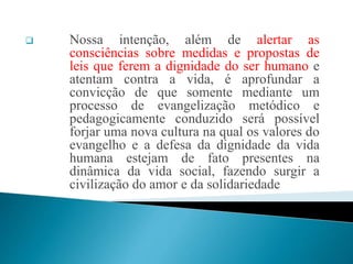  Nossa intenção, além de alertar as
consciências sobre medidas e propostas de
leis que ferem a dignidade do ser humano e
atentam contra a vida, é aprofundar a
convicção de que somente mediante um
processo de evangelização metódico e
pedagogicamente conduzido será possível
forjar uma nova cultura na qual os valores do
evangelho e a defesa da dignidade da vida
humana estejam de fato presentes na
dinâmica da vida social, fazendo surgir a
civilização do amor e da solidariedade
 