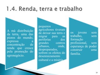 A má distribuição
da terra, uma das
piores do mundo,
expressa a
concentração de
renda que cresce
pela promoção do
agronegócio.
pequenos
agricultores tiveram
de deixar sua terra e
migrar para as
periferias dos
grandes centros
urbanos, onde,
despreparados,
sofrem os efeitos do
desenraizamento
cultural e a miséria.
os jovens sem
trabalho, sem
formação
profissional, sem
esperança de poder
construir uma
família.
34
 