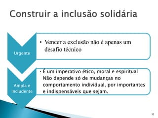 Urgente
• Vencer a exclusão não é apenas um
desafio técnico
Ampla e
Includente
• É um imperativo ético, moral e espiritual
Não depende só de mudanças no
comportamento individual, por importantes
e indispensáveis que sejam.
35
 