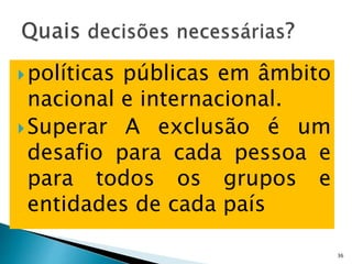 políticas públicas em âmbito
nacional e internacional.
Superar A exclusão é um
desafio para cada pessoa e
para todos os grupos e
entidades de cada país
36
 