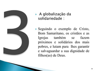  A globalização da
solidariedade :
 Seguindo o exemplo de Cristo,
Bom Samaritano, os cristãos e as
Igrejas também se fazem
próximos e solidários dos mais
pobres, e lutam para lhes garantir
e salvaguardar a sua dignidade de
filhos(as) de Deus.
39
 