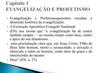  Evangelização e Profetismoqueremos ressaltar a
dimensão histórica da evangelização.
 A Exortação Apostólica Evangelii Nuntiandi
 (EN) nos ensina que “a evangelização há de conter
também sempre — ao mesmo tempo como base, centro
e ápice do seu dinamismo.
 uma proclamação clara que, em Jesus Cristo, Filho de
Deus feito homem, morto e ressuscitado, a salvação é
oferecida a todos os homens, como dom da graça e da
misericórdia do mesmo
 Deus” (EN, n. 27).
 