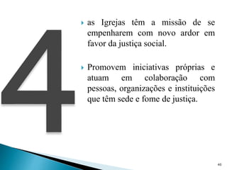  as Igrejas têm a missão de se
empenharem com novo ardor em
favor da justiça social.
 Promovem iniciativas próprias e
atuam em colaboração com
pessoas, organizações e instituições
que têm sede e fome de justiça.
40
 