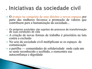  O avanço na conquista de seus direitos e novos espaços por
parte das mulheres favorece a promoção de valores que
contribuem para a humanização da sociedade...
 Os próprios excluídos são sujeitos do processo de transformação
de suas condições de vida
 A criação de novas formas de trabalho é prioritária na luta
contra a exclusão
 No seio da sociedade civil multiplicam se os espaços de
comunicação
 e partilha — comunidades de solidariedade onde cada um
se sente reconhecido e acolhido, e reencontra sua
autoconfiança e dignidade
 