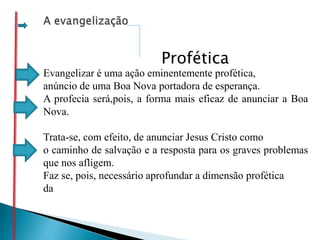 Evangelizar é uma ação eminentemente profética,
anúncio de uma Boa Nova portadora de esperança.
A profecia será,pois, a forma mais eficaz de anunciar a Boa
Nova.
Trata-se, com efeito, de anunciar Jesus Cristo como
o caminho de salvação e a resposta para os graves problemas
que nos afligem.
Faz se, pois, necessário aprofundar a dimensão profética
da
Profética
 