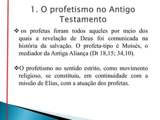  os profetas foram todos aqueles por meio dos
quais a revelação de Deus foi comunicada na
história da salvação. O profeta-tipo é Moisés, o
mediador da Antiga Aliança (Dt 18,15; 34,10).
O profetismo no sentido estrito, como movimento
religioso, se constituiu, em continuidade com a
missão de Elias, com a atuação dos profetas.
 