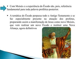  Com Moisés e a experiência do Êxodo são, pois, referência
fundamental para toda palavra profética posterior.
 A temática do Êxodo perpassa todo o Antigo Testamento e se
faz especialmente presente na atuação dos profetas,
preparando assim a manifestação de Jesus como novo Moisés,
que vem realizar um novo Êxodo e instituir uma Nova
Aliança, agora definitivos
 