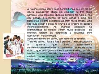 A história contou sobre duas borboletinhas que em dia de chuva, procuravam abrigo em uma flor, de três flores somente uma ofereceu abrigo,a primeira foi rude e não deu abrigo, a Segunda só daria abrigo à uma das borboletas, e como as borboletas eram muito amigas, uma não quis deixar a outra na chuva e a terceira as abrigou incondicionalmente. As crianças ajudaram na dramatização da história (foram muito dispostos - os meninos fizeram as borboletas e florzinhas sem questionar - maravilhoso!).Após, montamos um painel, com recortes de revistas. Título do painel: “Para a Paz é preciso...”, eles recortavam a gravura que lhes transmitissem sentimentos/necessidades e precisavam antes de colar dizer o que esta gravura lhes transmitia como: carinho, família, conforto, comida, natureza, amor, liberdade, cuidado com os animais... e davam o seu nome, como se fosse assim: a minha colaboração com a paz é..... foi muito bom, ficaram empolgados e envolvidos com a tarefa.