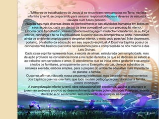 ...”Milhares de trabalhadores de Jesus já se encontram reencarnados na Terra, na fase infantil e juvenil, se preparando para assumir responsabilidades e deveres de natureza elevada num futuro próximo.Atuarão nas mais diversas áreas do conhecimento e das atividades humanas em todos os seus aspectos, cada um dentro da área compatível com sua preparação interior.Embora cada trabalhador possua considerável bagagem intelecto-moral dentro de si, força interior, confiança e fé na Espiritualidade Superior que os acompanha de perto, necessitam ainda de ambiente propício para o despertar interior, o mais cedo possível. Não dispensam, portanto, o trabalho da educação em seu aspecto espiritual. A Doutrina Espírita possui os conhecimentos básicos que todos necessitamos para a compreensão de nós mesmo e das Leis Divinas.Cada casa espírita representa hoje, a escola de almas, estruturada com simplicidade, mas de ação profunda na consciência moral e na razão de todos os que se dedicam ao estudo e ao trabalho com seriedade e amor. O atendimento que se inicia com a gestante e se amplia a todos os familiares, principalmente com o Evangelho no Lar, oferece subsídios de natureza elevada, embora simples, para o preparo do ambiente educativo mais importante do planeta: a família.Ousamos afirmar, não pela nossa pequenez intelectual, mas baseada nos ensinamentos dos Espíritos que nos orientam, que todo modelo pedagógico que não incluir a família, estará incompleto.A evangelização infanto-juvenil, obra educacional por excelência, acolhe a criança e o jovem ao ambiente propício ao desenvolvimento de suas potencialidades interiores, através da razão e do sentimento, sem imposição de qualquer natureza.”...Trecho da Mensagem de Blandina  (Meimei)
