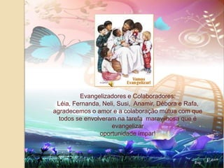 Evangelizadores e Colaboradores:Léia, Fernanda, Neli, Susi,  Anamir, Débora e Rafa,  agradecemos o amor e a colaboração mútua com que todos se envolveram na tarefa  maravilhosa que é evangelizaroportunidade ímpar!
